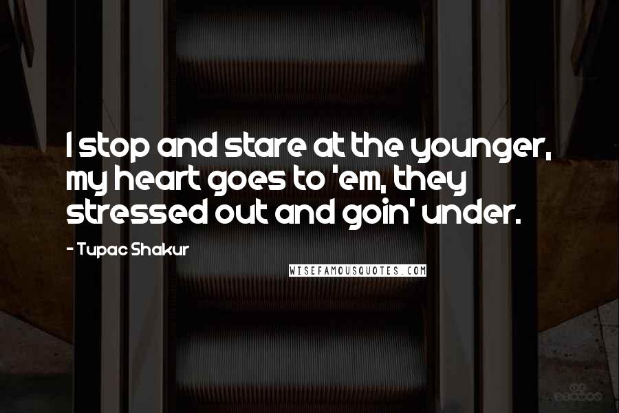Tupac Shakur Quotes: I stop and stare at the younger, my heart goes to 'em, they stressed out and goin' under.