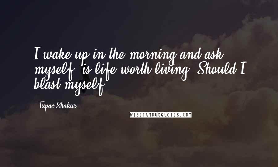 Tupac Shakur Quotes: I wake up in the morning and ask myself; is life worth living? Should I blast myself?