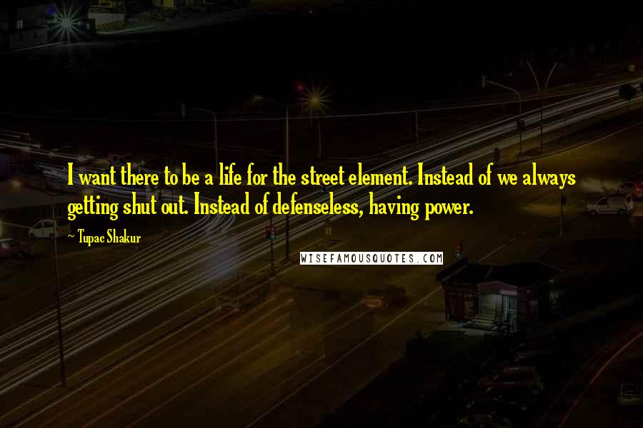 Tupac Shakur Quotes: I want there to be a life for the street element. Instead of we always getting shut out. Instead of defenseless, having power.