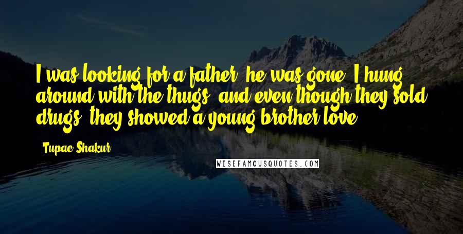 Tupac Shakur Quotes: I was looking for a father, he was gone. I hung around with the thugs, and even though they sold drugs, they showed a young brother love.