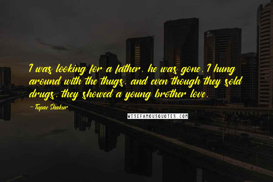 Tupac Shakur Quotes: I was looking for a father, he was gone. I hung around with the thugs, and even though they sold drugs, they showed a young brother love.