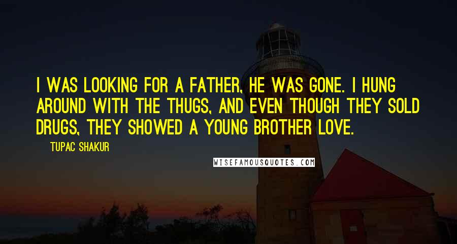 Tupac Shakur Quotes: I was looking for a father, he was gone. I hung around with the thugs, and even though they sold drugs, they showed a young brother love.