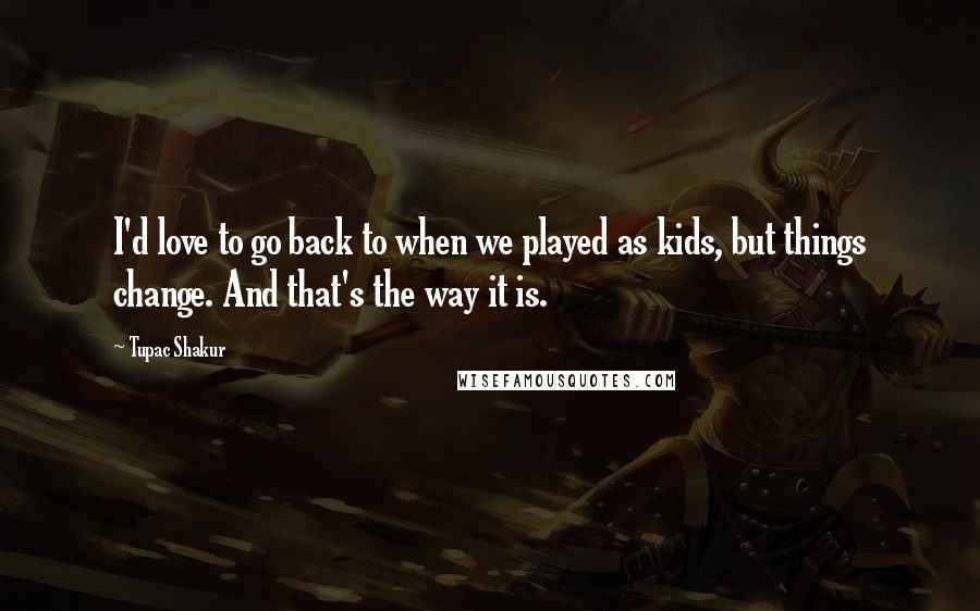 Tupac Shakur Quotes: I'd love to go back to when we played as kids, but things change. And that's the way it is.