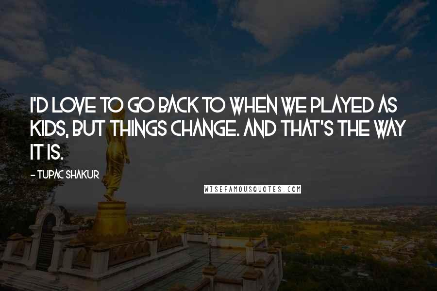 Tupac Shakur Quotes: I'd love to go back to when we played as kids, but things change. And that's the way it is.