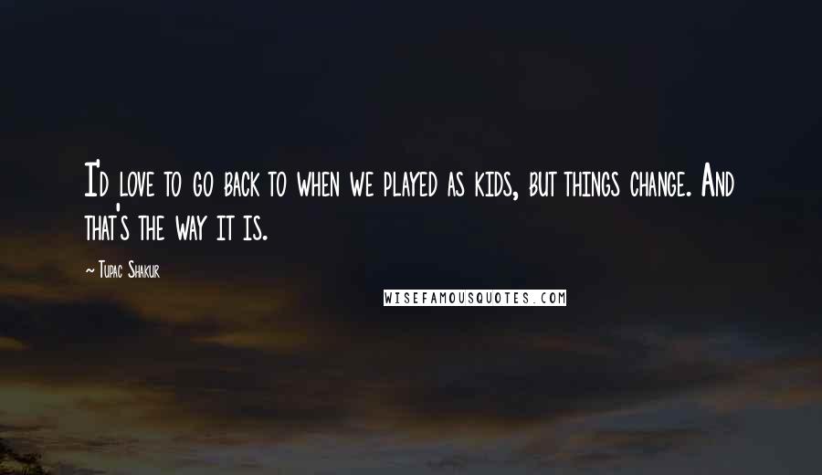 Tupac Shakur Quotes: I'd love to go back to when we played as kids, but things change. And that's the way it is.