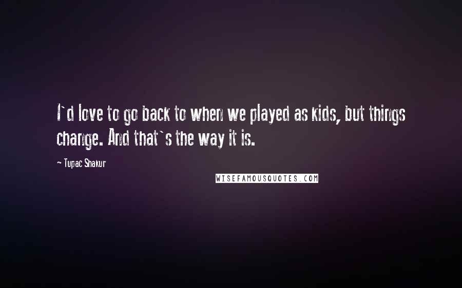 Tupac Shakur Quotes: I'd love to go back to when we played as kids, but things change. And that's the way it is.