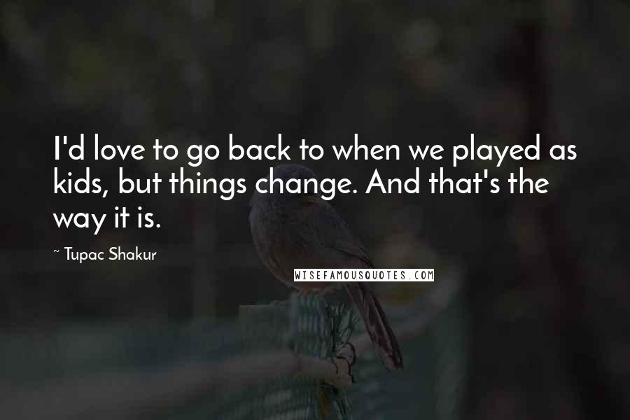 Tupac Shakur Quotes: I'd love to go back to when we played as kids, but things change. And that's the way it is.