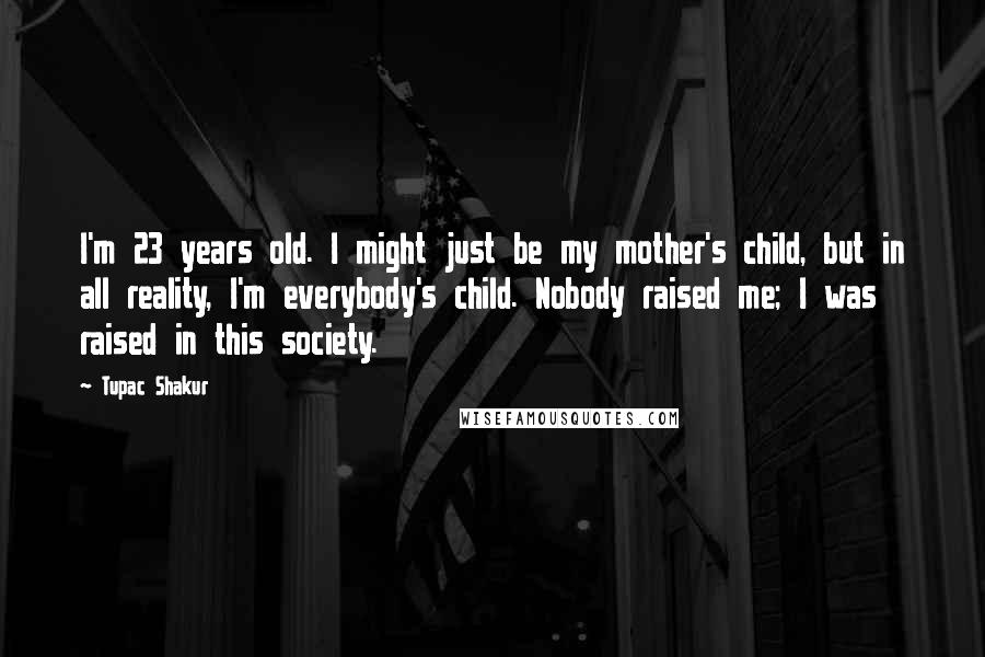 Tupac Shakur Quotes: I'm 23 years old. I might just be my mother's child, but in all reality, I'm everybody's child. Nobody raised me; I was raised in this society.