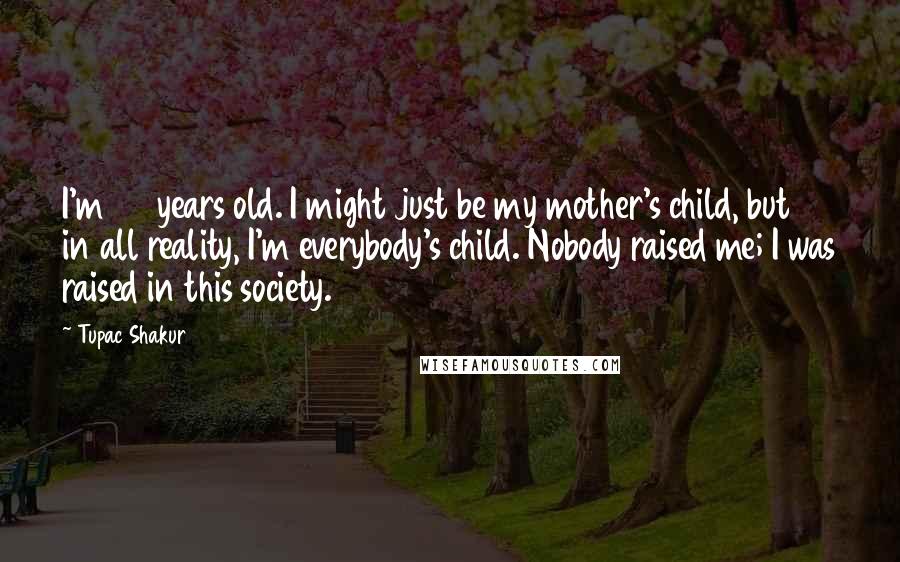 Tupac Shakur Quotes: I'm 23 years old. I might just be my mother's child, but in all reality, I'm everybody's child. Nobody raised me; I was raised in this society.