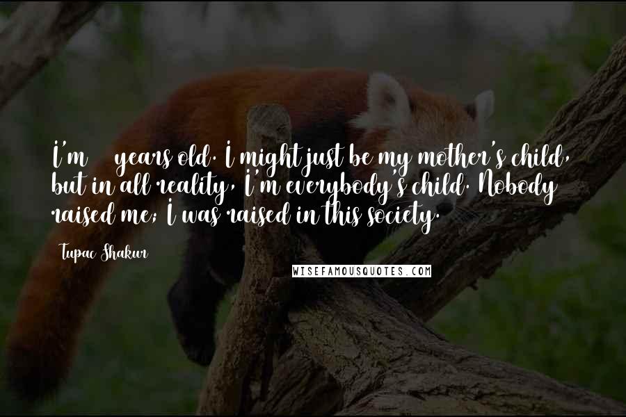 Tupac Shakur Quotes: I'm 23 years old. I might just be my mother's child, but in all reality, I'm everybody's child. Nobody raised me; I was raised in this society.