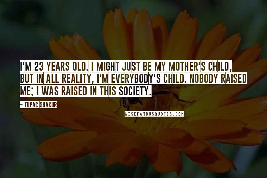 Tupac Shakur Quotes: I'm 23 years old. I might just be my mother's child, but in all reality, I'm everybody's child. Nobody raised me; I was raised in this society.
