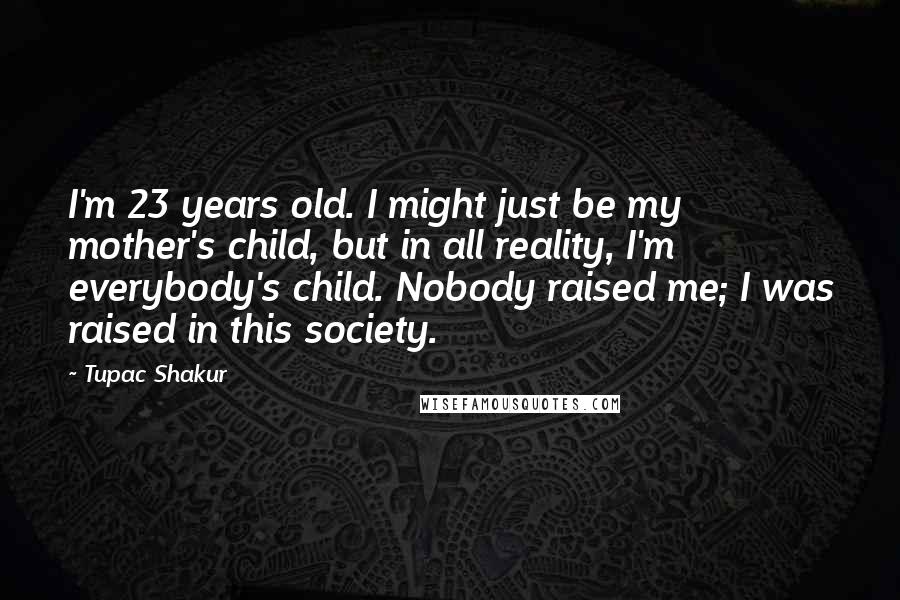 Tupac Shakur Quotes: I'm 23 years old. I might just be my mother's child, but in all reality, I'm everybody's child. Nobody raised me; I was raised in this society.