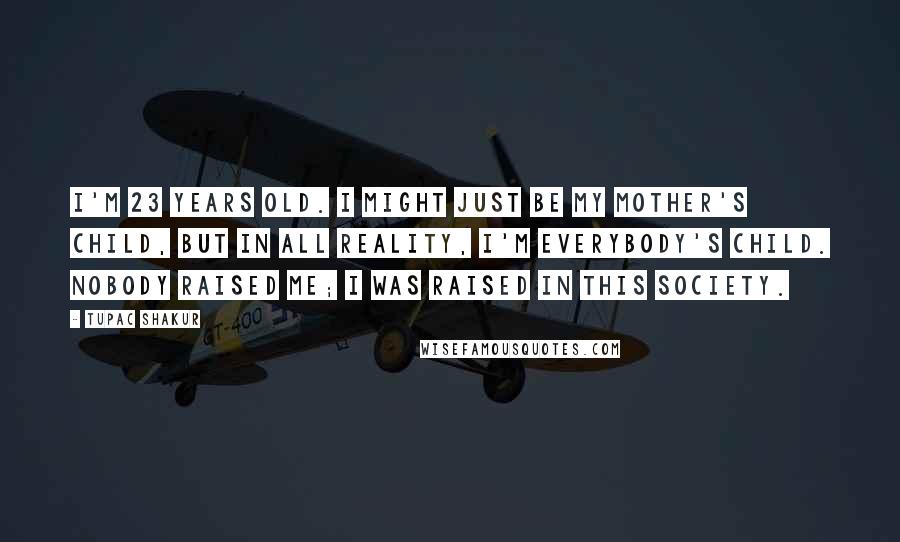 Tupac Shakur Quotes: I'm 23 years old. I might just be my mother's child, but in all reality, I'm everybody's child. Nobody raised me; I was raised in this society.