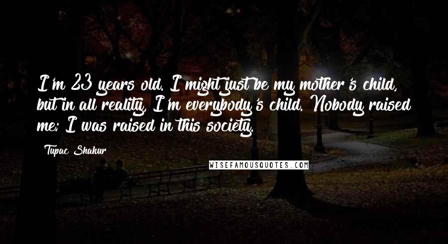 Tupac Shakur Quotes: I'm 23 years old. I might just be my mother's child, but in all reality, I'm everybody's child. Nobody raised me; I was raised in this society.