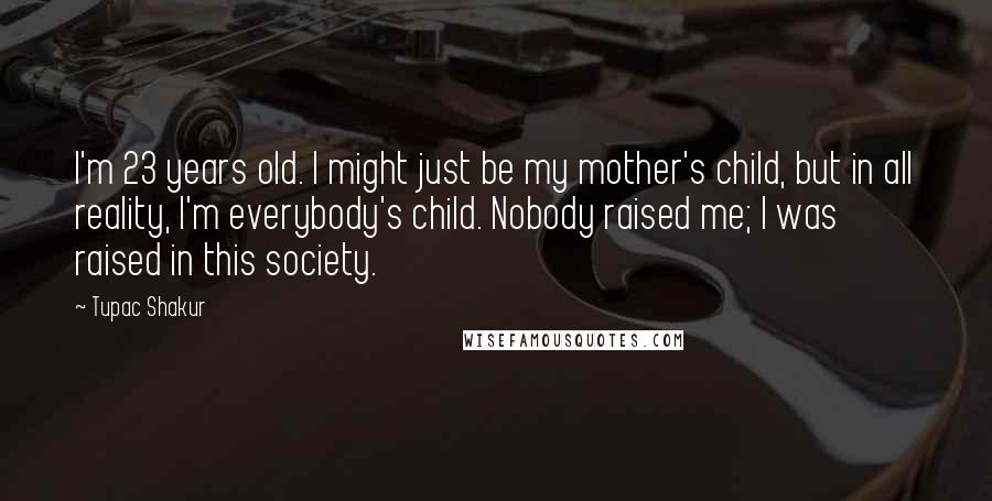 Tupac Shakur Quotes: I'm 23 years old. I might just be my mother's child, but in all reality, I'm everybody's child. Nobody raised me; I was raised in this society.