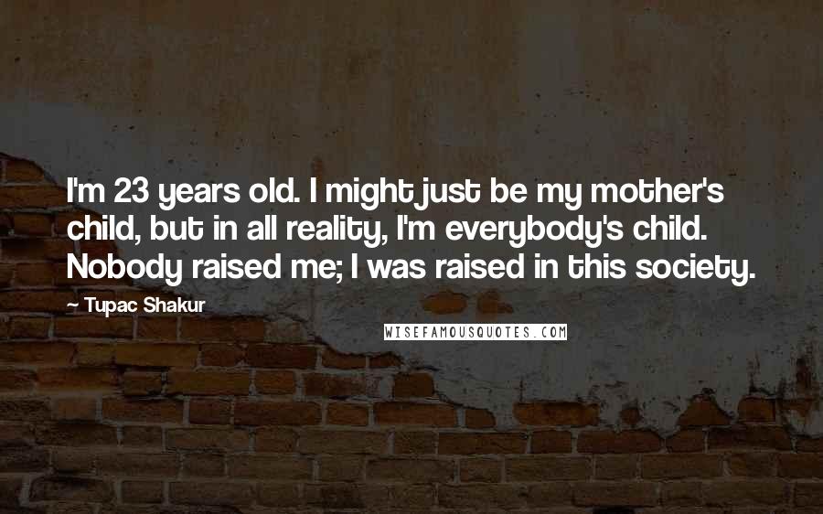 Tupac Shakur Quotes: I'm 23 years old. I might just be my mother's child, but in all reality, I'm everybody's child. Nobody raised me; I was raised in this society.