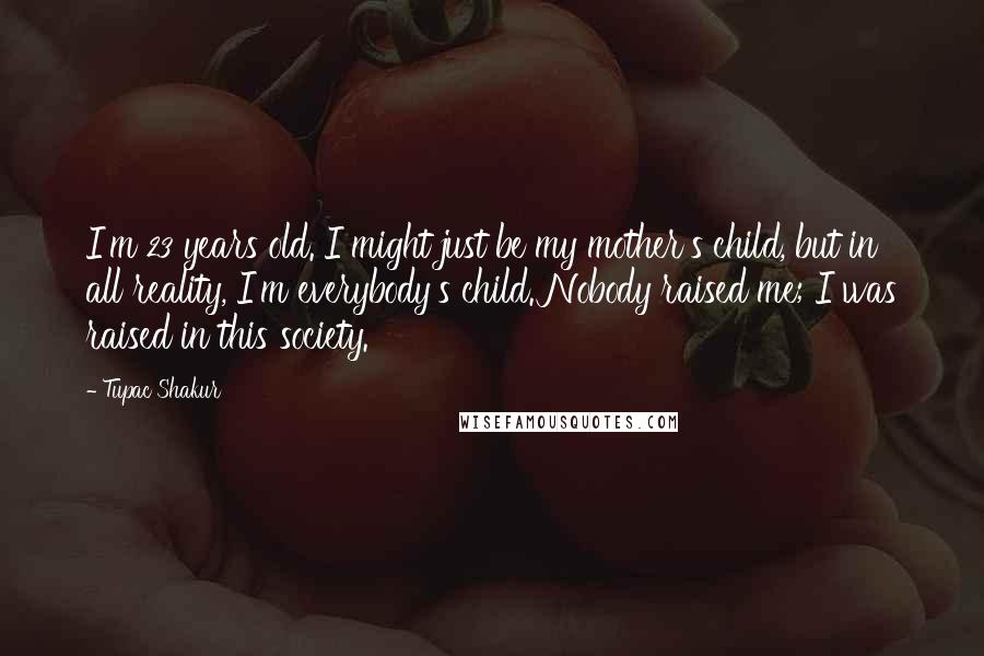 Tupac Shakur Quotes: I'm 23 years old. I might just be my mother's child, but in all reality, I'm everybody's child. Nobody raised me; I was raised in this society.
