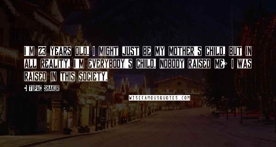 Tupac Shakur Quotes: I'm 23 years old. I might just be my mother's child, but in all reality, I'm everybody's child. Nobody raised me; I was raised in this society.