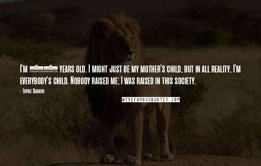 Tupac Shakur Quotes: I'm 23 years old. I might just be my mother's child, but in all reality, I'm everybody's child. Nobody raised me; I was raised in this society.