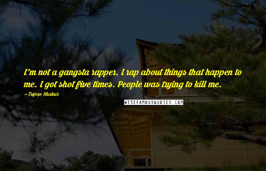 Tupac Shakur Quotes: I'm not a gangsta rapper. I rap about things that happen to me. I got shot five times. People was trying to kill me.