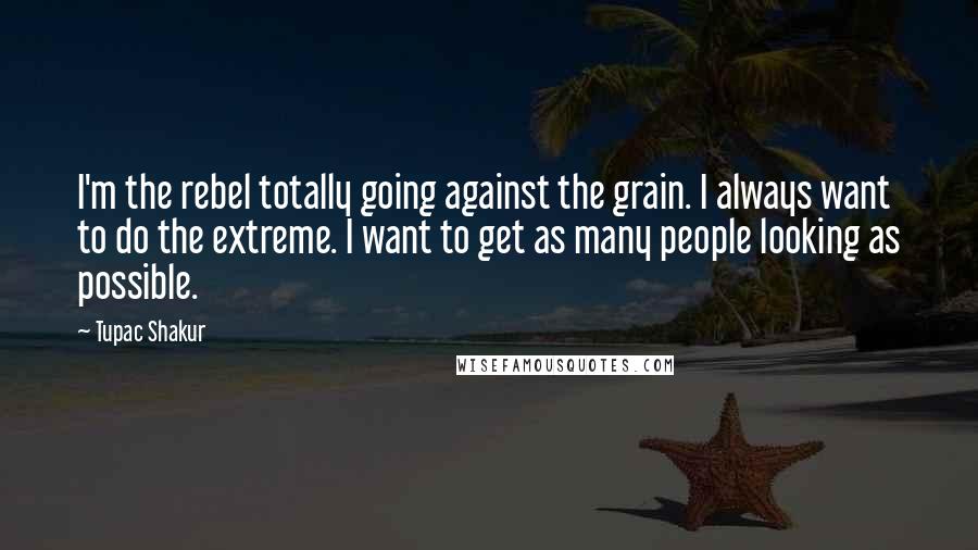 Tupac Shakur Quotes: I'm the rebel totally going against the grain. I always want to do the extreme. I want to get as many people looking as possible.