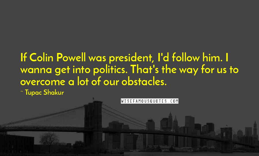 Tupac Shakur Quotes: If Colin Powell was president, I'd follow him. I wanna get into politics. That's the way for us to overcome a lot of our obstacles.