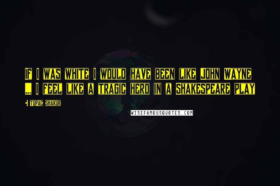 Tupac Shakur Quotes: If I was white I would have been like John Wayne ... I feel like a tragic hero in a Shakespeare play