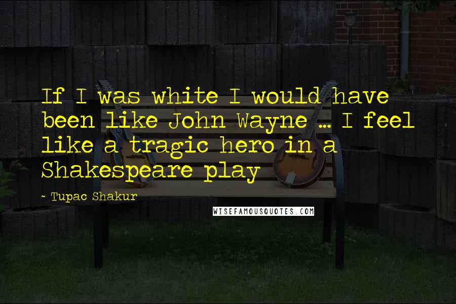 Tupac Shakur Quotes: If I was white I would have been like John Wayne ... I feel like a tragic hero in a Shakespeare play