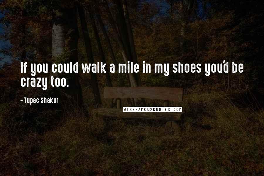Tupac Shakur Quotes: If you could walk a mile in my shoes you'd be crazy too.