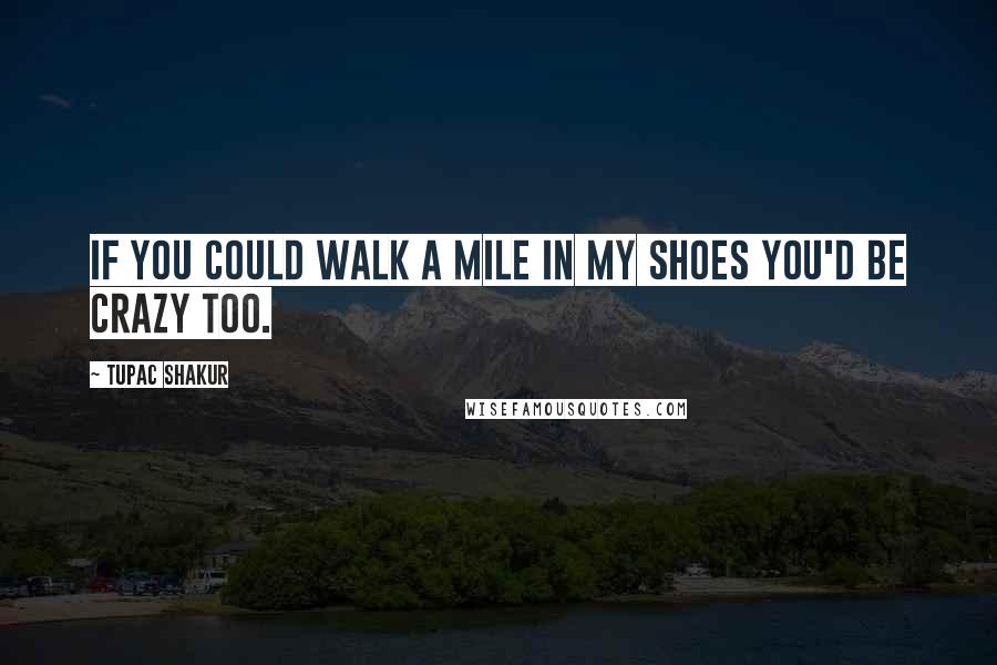 Tupac Shakur Quotes: If you could walk a mile in my shoes you'd be crazy too.