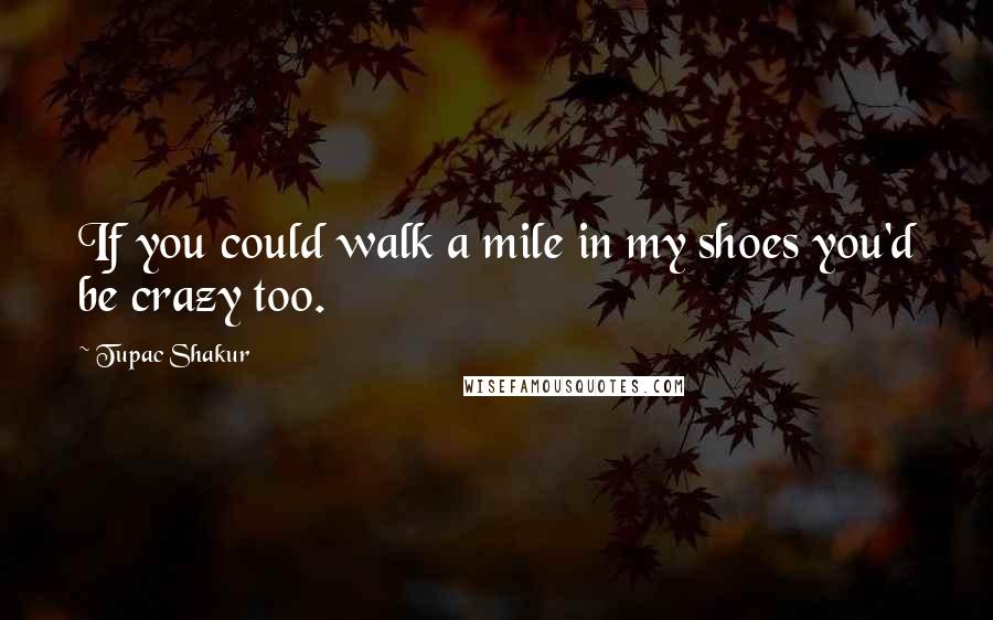 Tupac Shakur Quotes: If you could walk a mile in my shoes you'd be crazy too.