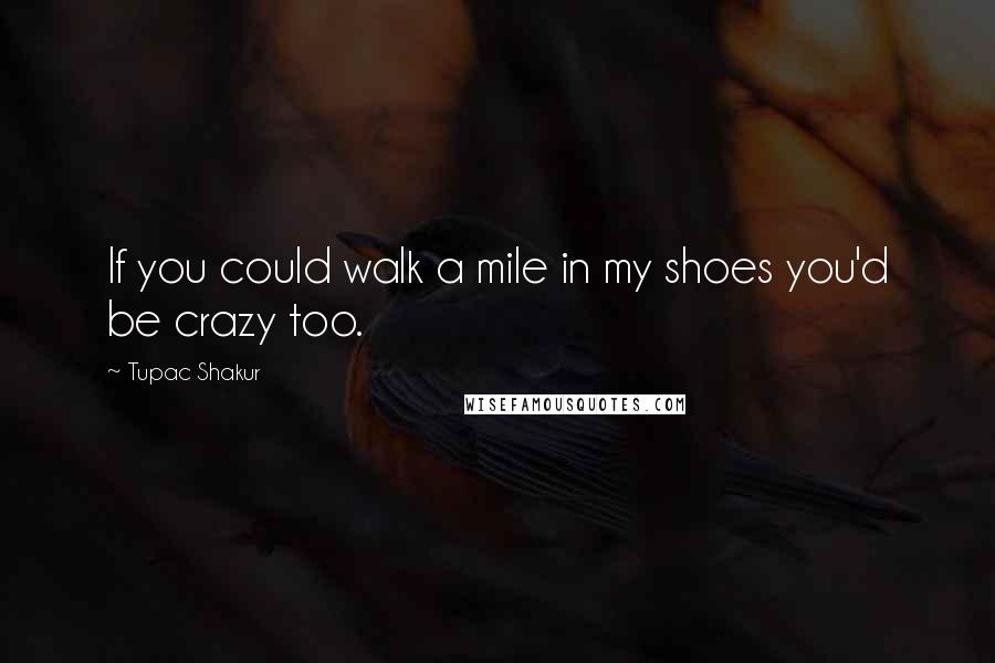 Tupac Shakur Quotes: If you could walk a mile in my shoes you'd be crazy too.