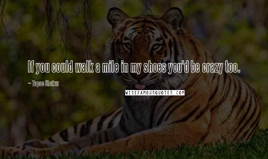 Tupac Shakur Quotes: If you could walk a mile in my shoes you'd be crazy too.