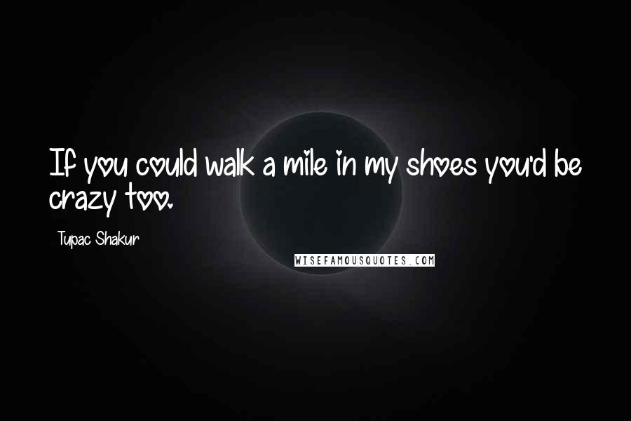 Tupac Shakur Quotes: If you could walk a mile in my shoes you'd be crazy too.