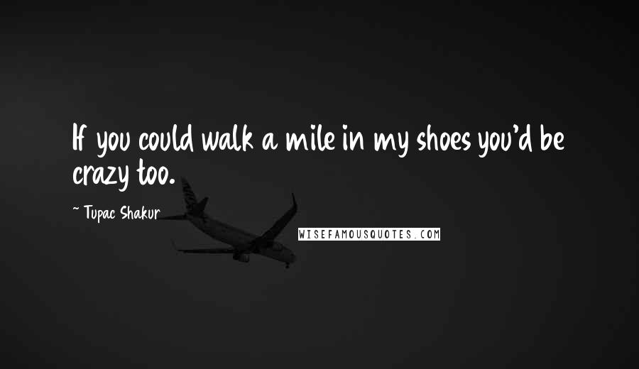 Tupac Shakur Quotes: If you could walk a mile in my shoes you'd be crazy too.
