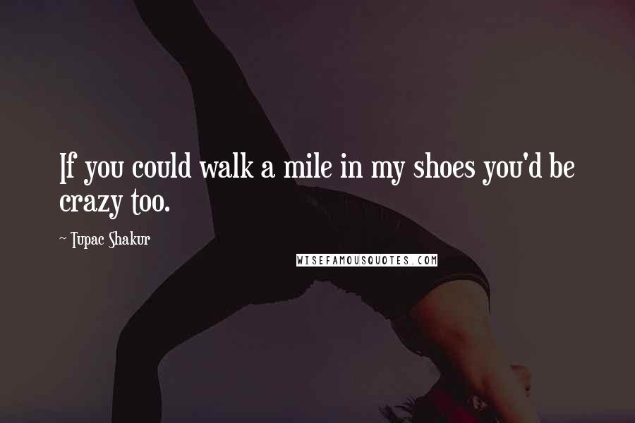 Tupac Shakur Quotes: If you could walk a mile in my shoes you'd be crazy too.