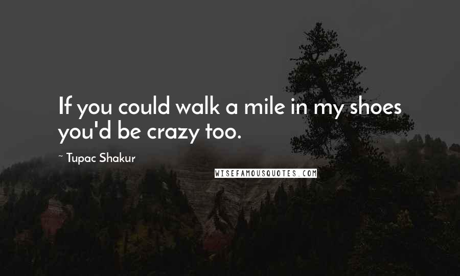 Tupac Shakur Quotes: If you could walk a mile in my shoes you'd be crazy too.