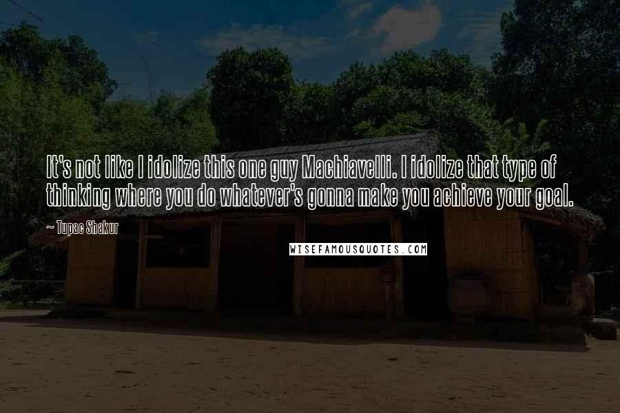 Tupac Shakur Quotes: It's not like I idolize this one guy Machiavelli. I idolize that type of thinking where you do whatever's gonna make you achieve your goal.