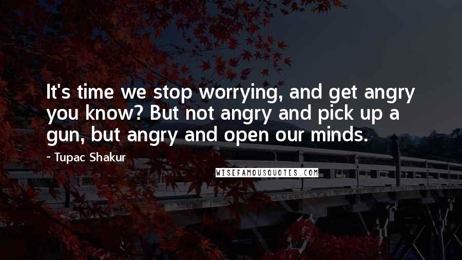 Tupac Shakur Quotes: It's time we stop worrying, and get angry you know? But not angry and pick up a gun, but angry and open our minds.