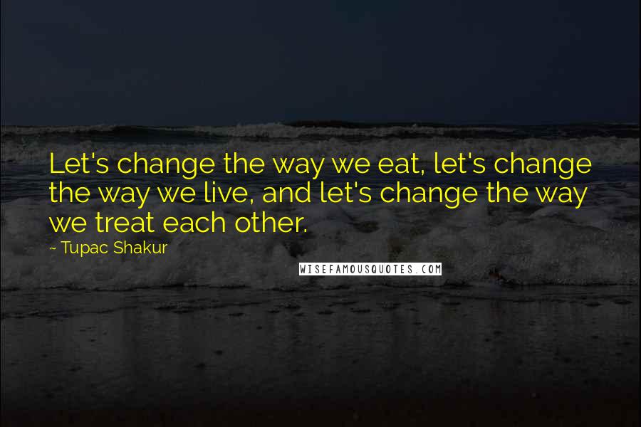 Tupac Shakur Quotes: Let's change the way we eat, let's change the way we live, and let's change the way we treat each other.