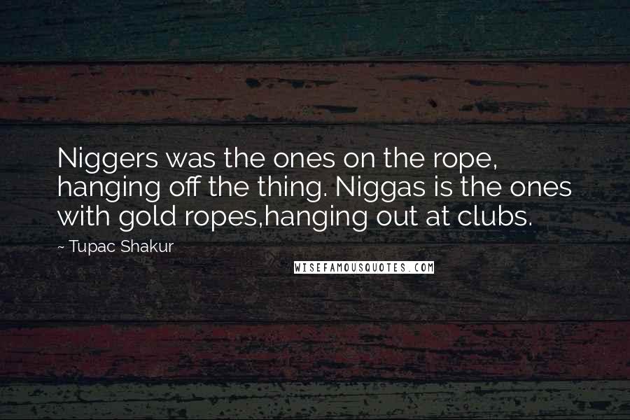 Tupac Shakur Quotes: Niggers was the ones on the rope, hanging off the thing. Niggas is the ones with gold ropes,hanging out at clubs.