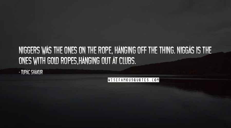 Tupac Shakur Quotes: Niggers was the ones on the rope, hanging off the thing. Niggas is the ones with gold ropes,hanging out at clubs.