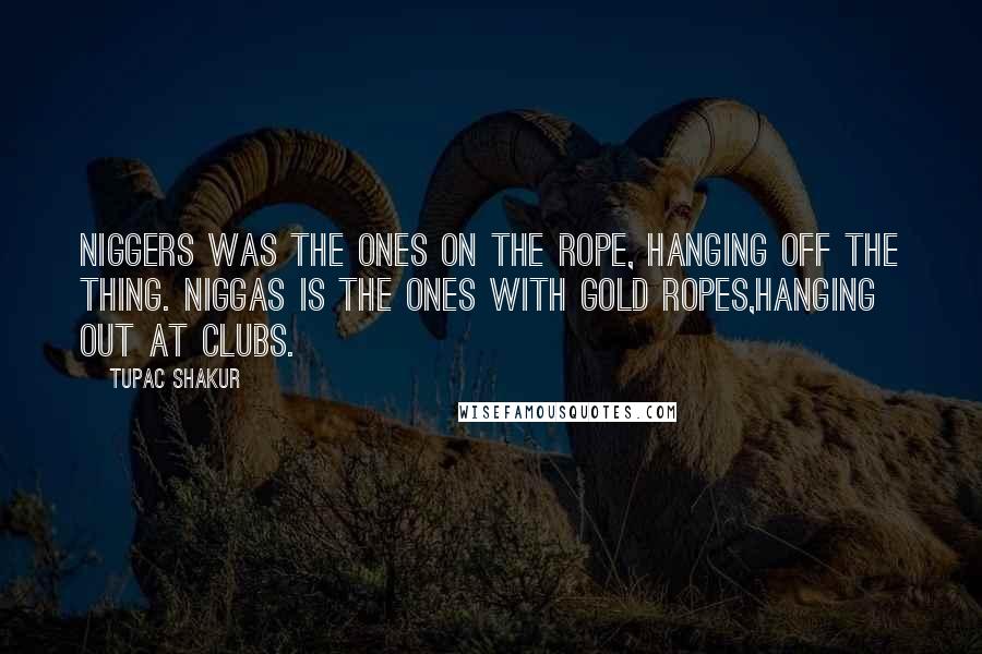 Tupac Shakur Quotes: Niggers was the ones on the rope, hanging off the thing. Niggas is the ones with gold ropes,hanging out at clubs.