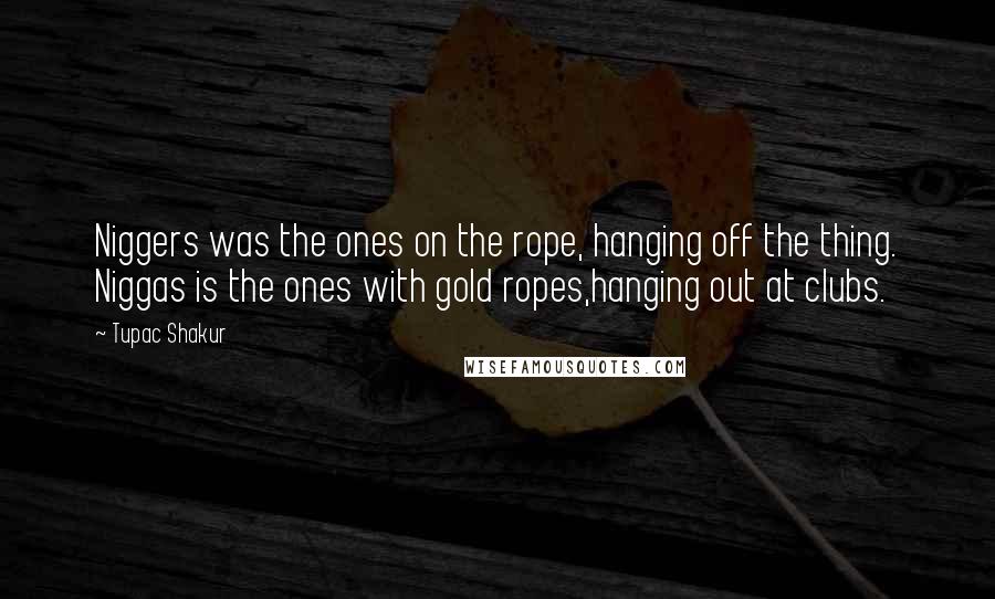 Tupac Shakur Quotes: Niggers was the ones on the rope, hanging off the thing. Niggas is the ones with gold ropes,hanging out at clubs.