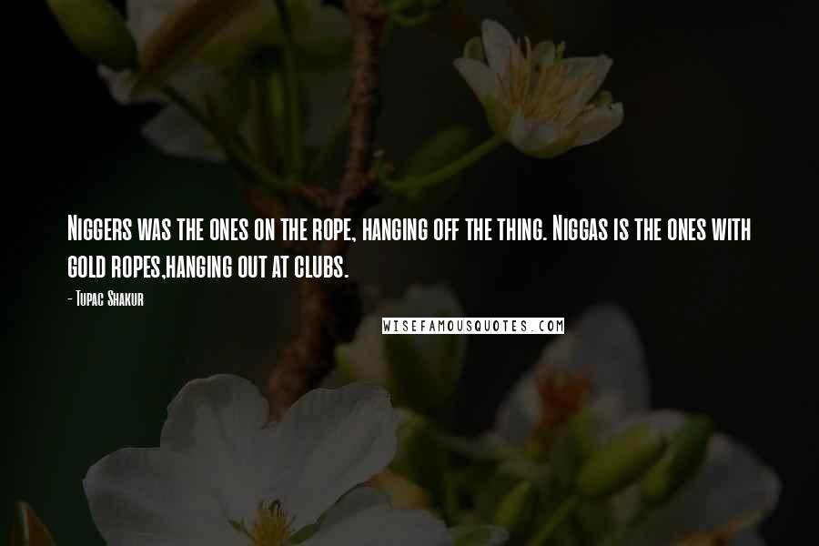Tupac Shakur Quotes: Niggers was the ones on the rope, hanging off the thing. Niggas is the ones with gold ropes,hanging out at clubs.