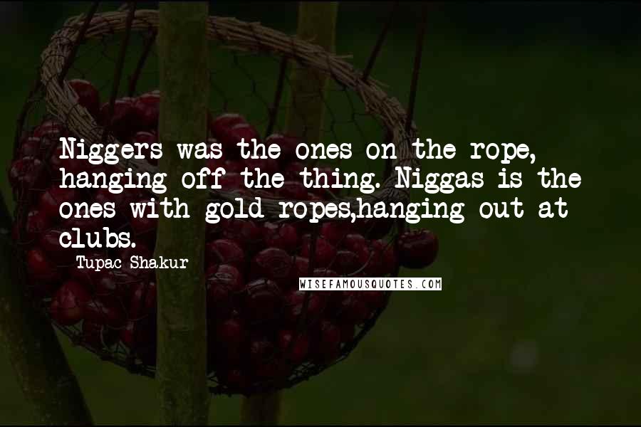 Tupac Shakur Quotes: Niggers was the ones on the rope, hanging off the thing. Niggas is the ones with gold ropes,hanging out at clubs.