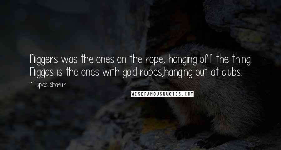 Tupac Shakur Quotes: Niggers was the ones on the rope, hanging off the thing. Niggas is the ones with gold ropes,hanging out at clubs.