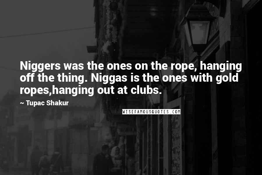 Tupac Shakur Quotes: Niggers was the ones on the rope, hanging off the thing. Niggas is the ones with gold ropes,hanging out at clubs.