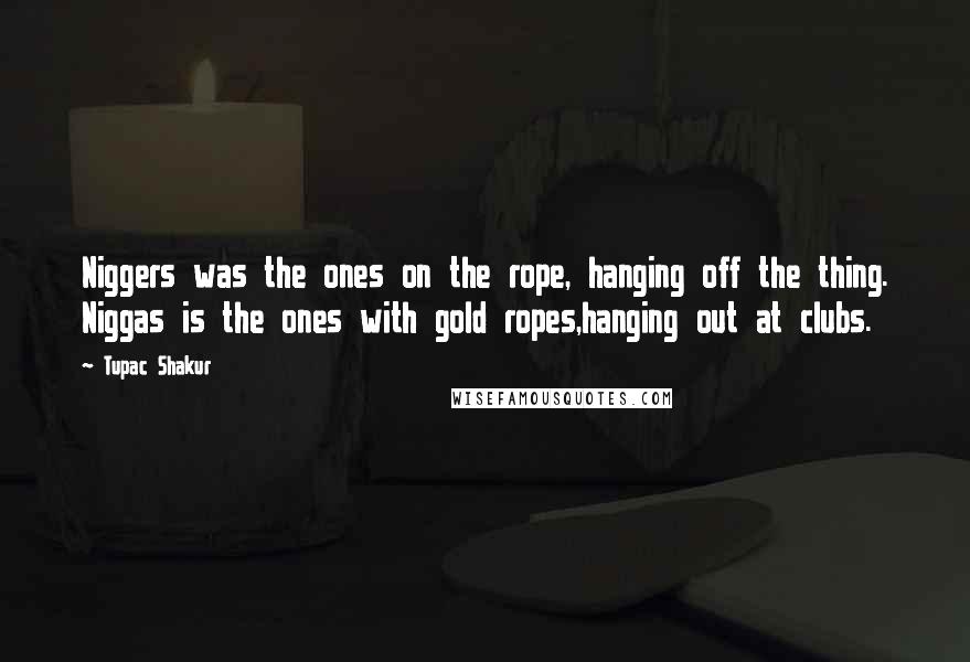 Tupac Shakur Quotes: Niggers was the ones on the rope, hanging off the thing. Niggas is the ones with gold ropes,hanging out at clubs.