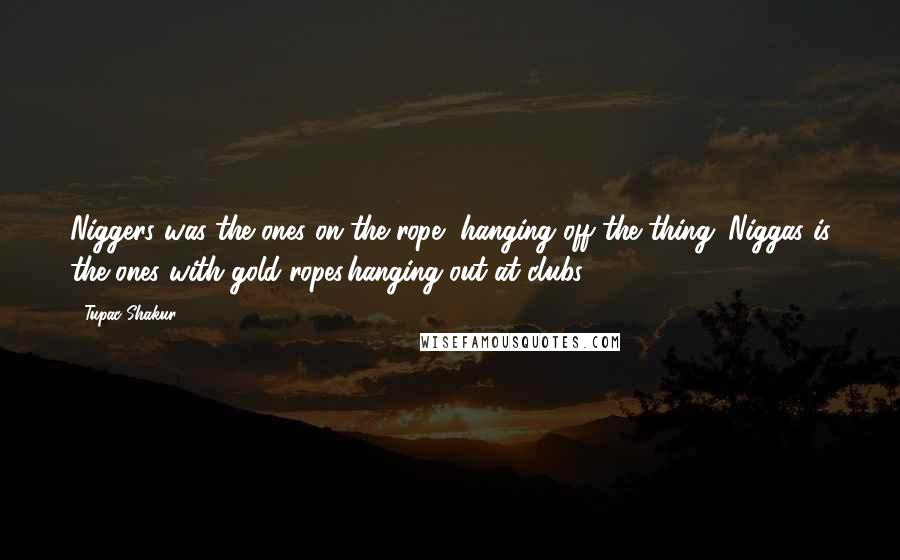 Tupac Shakur Quotes: Niggers was the ones on the rope, hanging off the thing. Niggas is the ones with gold ropes,hanging out at clubs.